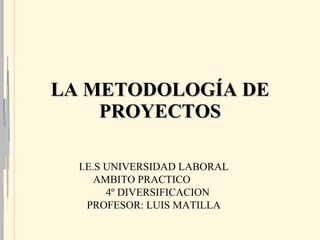 LA METODOLOGÍA DE PROYECTOS I.E.S UNIVERSIDAD LABORAL AMBITO PRACTICO  4º DIVERSIFICACION PROFESOR: LUIS MATILLA 
