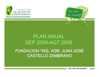 PLAN ANUAL
    SEP 2008-AGT 2009
FUNDACION “ING. AGR. JUAN JOSE
    CASTELLO ZAMBRANO

                       Prof. Juan José Castelló L.
                                  José Castelló
 