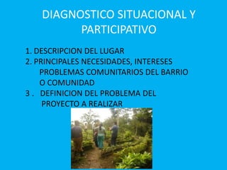 DIAGNOSTICO SITUACIONAL Y
PARTICIPATIVO
1. DESCRIPCION DEL LUGAR
2. PRINCIPALES NECESIDADES, INTERESES
PROBLEMAS COMUNITARIOS DEL BARRIO
O COMUNIDAD
3 . DEFINICION DEL PROBLEMA DEL
PROYECTO A REALIZAR
 