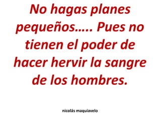 No hagas planes
pequeños….. Pues no
tienen el poder de
hacer hervir la sangre
de los hombres.
nicolás maquiavelo
 