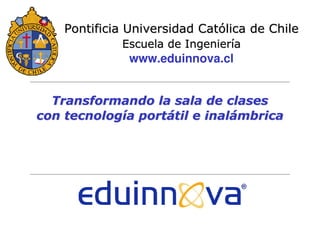 Pontificia Universidad Católica de Chile
             Escuela de Ingeniería
               www.eduinnova.cl


  Transformando la sala de clases
con tecnología portátil e inalámbrica