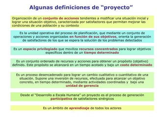 Organización de un  conjunto de acciones  tendientes a modificar una situación inicial y lograr una situación objetivo, caracterizada por satisfactores que permitan mejorar las condiciones de una población y su contexto Es la unidad operativa del proceso de planificación, que mediante un conjunto de operaciones y acciones organizadas  en función de sus objetivos , orienta la generación de satisfactores de los que se espera la solución de los problemas detectados Es un  espacio privilegiado  que moviliza  recursos concentrados  para lograr objetivos específicos dentro de un  tiempo determinado Es un conjunto ordenado de recursos y acciones para obtener un propósito (objetivo) definido. Este propósito se alcanzará en un tiempo acotado y bajo un  costo determinado Es un proceso desencadenado para lograr un cambio cualitativo o cuantitativo de una situación. Supone una inversión de recursos, efectuada para alcanzar un objetivo concreto, en tiempo determinado, mediante actividades coordinadas y  bajo una  unidad de gerencia Desde el “Desarrollo a Escala Humana” un proyecto es el proceso de generación  participativa  de satisfactores sinérgicos Es un ámbito de  aprendizaje  de todos los actores Algunas definiciones de “proyecto” 