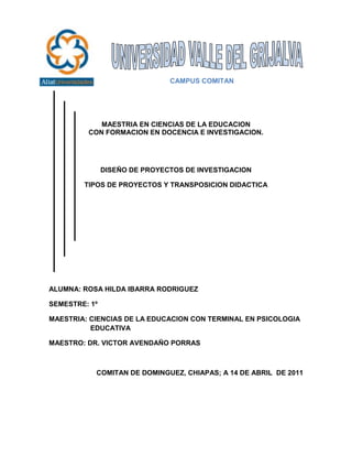 -228600-457200<br />                           CAMPUS COMITAN <br />MAESTRIA EN CIENCIAS DE LA EDUCACION<br />CON FORMACION EN DOCENCIA E INVESTIGACION.<br />DISEÑO DE PROYECTOS DE INVESTIGACION<br />TIPOS DE PROYECTOS Y TRANSPOSICION DIDACTICA<br />ALUMNA: ROSA HILDA IBARRA RODRIGUEZ<br />SEMESTRE: 1º <br />MAESTRIA: CIENCIAS DE LA EDUCACION CON TERMINAL EN PSICOLOGIA  EDUCATIVA                                                                                                                           <br />MAESTRO: DR. VICTOR AVENDAÑO PORRAS<br />COMITAN DE DOMINGUEZ, CHIAPAS; A 14 DE ABRIL  DE 2011<br />RESUMEN<br />En este ensayo trata de una manera, reflexionar basada en la educación y la función que abre camino a los tipos de proyectos y a la transposición didáctica para replantear el saber escolar y el sentido social de la propia escuela, cuyo núcleo es la construcción de nuevas forma de relación entre los conocimientos y los individuos. Expone sobre los tipos de proyectos y la transposición didáctica como una estrategia para la educación a una nueva concepción para la construcción del pensamiento complejo, para fundamentar el análisis e interpretación de la información, y en promover una perspectiva en la comprensión y construcción de nuevos proyectos a realizar.<br />Que el docente domine los planes y programas comprendiendo las competencias que se pretenden desarrollar y como es que estas pueden alcanzarse, gestionando ambiente de aprendizaje áulico (didáctica), y que los conocimientos adquiridos para saberlos desarrollar con destrezas y habilidades para que el alumno pueda desarrollar y adquirir con los aspectos cognitivos y emocionales.<br />Los tipos de proyectos son utilizados para que el alumno aprenda a regular sus propios procesos de aprendizaje, sus resultados y reflexionar sobre lo que ya ha aprendido.<br />ABSTRACT<br />This essay is a way, thinking based on education and the function that opens the way to the types of projects and didactic approachrethink school knowledge and social sense of the school, whosecore is the construction of new form relationship betweenknowledge and individuals.<br />Talks about the types of projects anddidactic transposition as a strategy for education to a new conceptfor the construction of complex thought, to support the analysis and interpretation of information, and fostering an understanding andperspective on new construction projects performed.<br />Dominate the teaching plans and programs comprising the powersare to be developed and how these can be achieved by managingcourtly learning environment (teaching), and the knowledge to know them develop skills and abilities so that students can develop andacquire cognitive and emotional aspects.<br />The types of projects are used to allow students to learn to regulatetheir own learning processes, their results and reflect on what theyhave learned.<br />Ensayo<br />TIPOS DE PROYECTOS Y TRANSPOSICION DIDACTICA <br />La educación es una fase importante para todos ya que engloba una diversidad de factores tanto políticos, sociales, culturales, económicos, psicológicos, científicos, y es una herramienta del saber para que nos formemos intelectualmente, y podamos tener nuestro propio pensamiento.<br />En la educación tiene un fin a lograr en el proceso educativo, que es el desarrollar armónica e integralmente todas las potencialidades de cada individuo, aun que esto puede parecer por una parte algo pretencioso e idealista, en realidad lo es, por que en la vida real se puede observar que “el ser” de la educación se vuelve más bien un “debe ser”, es decir, en las escuelas los docentes se preocupan más por el producto ( conocimientos, aprendizajes, aptitudes, etc.) que los alumnos deben lograr, y por lo tanto se inclinan más en el plano del desarrollo intelectual para el logro de los objetivos y en consecuencia acreditar tal conocimiento de los alumnos pertenecientes a una materia, curso, etc.<br />Los conocimientos se vienen multiplicando y profundizando de año en año, con mas fuerzas, de acuerdo al avance de la ciencia, las necesidades exigen ya no conocimientos repetitivos  y disciplinarios si no que exigen competencias y conocimientos en el alumno, frente a este avance en la formación, la educación tiene como reto fundamental formar hombres y mujeres con actitudes positivas, con capacidad  de buscar información actualizados, seleccionar, sistematizar, utilizar nuevos conocimientos, todo esto es mas bien conocido como competencias, un termino que actualmente en todos los niveles educativos esta de moda, aunque , los docentes  aun no comprenden lo que implica, esta nueva forma de ver y evaluar a los alumnos, debe verse acompañado  necesariamente  de una toma de conciencia por parte del alumno de cómo es que aprende y que método o estilo aplica para ser capaz  de adquirir  los conocimientos , todo esto, obliga a los docentes conocer el aspecto metodológico, científico  y los estilos  de aprendizaje de su materia  para motivar a los estudiantes su uso y mejorar el rendimiento  académico  de los alumnos. <br />Como sabemos hoy en día el profesor desempeña un papel importante dentro del plan educativo, buscando las necesidades de los educandos para que obtengan mediante de el, los conocimientos que en el se encuentren formados, no solo aplicar los conocimientos y la enseñanza, sino la relación entre el profesor y el alumno, buscando interacción y para lograr comunicación, efectividad entre alumno y maestro, para lograr la socialización entre compañeros, principalmente obtener la confianza de los alumnos, por eso debe estar preparado para orientar correctamente el aprendizaje de sus alumnos, utilizando para ello proyectos con métodos y técnicas.<br />La preocupación por la calidad de la educación nos ha llevado a considerar, entre otros factores, el importante papel que desempeña el docente en el proceso educativo y es importante destacar que, en gran medida, la labor del docente depende de su formación con diversos tipos de proyectos educativos que convenga para el conocimiento pedagógico adquirido, el dominio de las “materias” que va a impartir, las destrezas de comunicación y relación que desarrolle, el dominio de los materiales didácticos dinámicos y llamativos en relación con la enseñanza y el aprendizaje.<br />En el aprendizaje de la enseñanza y sus relaciones no debe incluir el compromiso de crear un clima pedagógico que dé contenido, programa o como evaluarlos a distintos ritmos, procesos, sino que  debe buscar formas y relaciones internas para la apropiación y, fundamentalmente, para la producción de conocimientos, para que se de la relación de alumnos profesores para que fluyan las ideas.  <br />Por eso es necesario que los docentes adopten por la facilitación para que sean capaces de contribuir a la innovación y a ser creativos, y estén dispuestos a ello, sean capaces de hacer frente a las incertidumbres, estén interesados en el aprendizaje durante toda la vida y preparados para ello, hayan adquirido sensibilidad social y capacidades de comunicación, sean capaces de trabajar en equipos, y establecer una relación de aprendizaje para que provoque el dialogo reflexivo entre sus alumnos y así alcanzar que los alumnos tengan un aprendizaje críticamente reflexivo, ósea que ellos lo apropien a sus propias ideas y sean mas entendibles para ellos. <br />Convertirse en facilitador es difícil porque  en el proceso de enseñanza –aprendizaje es muy complejo y el papel del docente es importante ante los diferentes  modos de aprender, anteriormente  los docentes veían y en algunos casos aun conciben a la educación como un proceso homogéneo, donde los alumnos aprenden igual, cuando, se sabe que no es así  ya que todos tenemos una representación distintas de los aprendizajes.<br />El maestro como facilitador se convierte no sólo en el mediador entre los conocimientos y los alumnos, ya no es él el que simplemente los imparte, sino que los alumnos participan en lo que aprenden, pero para lograr la participación del alumno se deben crear estrategias que permitan que el alumno a que sea mas fácil en el procedimiento de los programas y que se halle dispuesto y motivado para aprender. <br />Los tipos de proyectos se realizan con el fin de enseñar algo, a partir de una planificación flexible  de las actividades que vienen determinados en los planes y programas de un contenido, por las formas de evaluación y los aprendizajes esperados; son estrategias que integran los contenidos.<br /> Estos métodos facilitadores conllevan a al profesor a tener un apoyo con beneficios de que sus alumnos se desarrollen y aprendan a ser críticos, que puedan descifrar un problema para luego solucionarlo, no solo  esperen que todo lo resuelva el profesor, y aprender a ser mas independientes y ser dueños de sus fracasos.<br />“Los proyectos se conforman de un conjunto de actividades relacionadas que responden a ciertos propósitos educativos” CITATION Gra07  2058  (Cubillos, 2007)<br />En un proyecto todos participan a partir de lo que saben hacer, pero también a partir de lo que necesitan aprender. Por eso el maestro debe procurar que la participación constituya un reto para los estudiantes.<br />Los proyectos son estrategias didácticas que representan una oportunidad para que los niños, jóvenes, adultos apliquen los conocimientos adquiridos  en el curso a partir de una problemática elegida por ellos mismos que les permita actuar como exploradores del mundo para indagar y actuar de manera crítica y participativa.<br />Los proyectos educativos se hicieron para mejorar las actitudes, normas para promover a los alumnos que sean críticos, reflexivos, participativos, promotores de su propio conocimiento, responsables, socialmente y culturalmente, a través del desarrollo de una cultura científica, tecnológica desarrollando la investigación a través de las TICS para mejorar el aprendizaje, aprovechar el tiempo de clases, elaborar un plan de trabajo y utilizar libros para ampliar mas nuestra metodología y que sean mas modernos y dinámicos, apropiados al medio de trabajo.<br />La finalidad de los proyectos es recuperar y aplicar conceptos para el logro de competencias para la vida, abordar sobre problemas cotidianos y buscarle una posible solución.<br />Los proyectos se centran en el papel de los alumnos, quienes son los participantes, y el profesor es el que debe coordinar y mediar su trabajo, orientarlos a encontrar espacios que respondan a sus dudas e inquietudes y así diseñar procedimientos de trabajo colaborativo que les permitan relacionarse de manera cada vez mas para desarrollar proyectos que se refieran a su medio social. <br />“La metodología de un proyecto consta de tres fases: planeación, desarrollo y socialización<br />En la planeación, el profesor y los alumnos comprenden el alcance de la situación del problema y la definición de propósitos que se tiene que obtener, el profesor debe indagar antes para formularles preguntas para que ellos reflexionen de manera conjunta la importancia de investigarlo y proponer soluciones. <br />En el desarrollo el docente también de proponer actividades para que ellos, y guiarlos a que definan las actividades mas adecuadas que promuevan la investigación y el análisis de la temática seleccionada, a partir de la consulta de libros, internet y diversas fuentes, la realización de entrevistas y salidas de campo. Los alumnos deben realizar las actividades como croquis, folletos, maquetas, dibujos, etc.<br />En la socialización el alumno de comunicar sus ideas y descubrimientos, presentaciones orales, ensayos, dramatizaciones, simulaciones, conferencias y mesas redondas, entre otras.” CITATION Gra07  2058  (Cubillos, 2007)<br />El trabajo de los proyectos propone la solución de problemas o situaciones significativas como detonador para atender los contenidos curriculares y como medio del aprendizaje y la participación colectiva. Los proyectos permiten atender diferentes finalidades que tienen vinculación con los aprendizajes, las relaciones maestro-alumno, la organización de actividades y los intereses educativos generales. Los proyectos permiten identificar conocimientos ya aprendidos para propiciar nuevos conocimientos para que se hagan notorios los aprendizajes, y se generen aprendizajes más concretos para realizar actividades para atender las dudas para ver como adquieren el conocimiento.<br />La evaluación de los proyectos debe centrarse en la mera participación de los alumnos y que sea de manera individual y grupal para así ver el desarrollo de las actividades que realizaron, así como la aplicación de los conocimientos en su vida cotidiana. <br />Hay diferentes tipos de proyectos educativos, que mencionare a continuación: <br />“Proyecto Integral Comunitario: <br />Son aquellos que se realizan en una institución educativa; a partir de la observación e investigación de sus necesidades y problemas con la finalidad de desarrollar acciones que lleven a lograr el objetivo propuesto a nivel académico, administrativo y comunitario; y todo su entorno social con el fin  de alcanzar una calidad de vida para todos.<br />Proyecto Pedagógico de Aula <br />Es un instrumento de planificación de la enseñanza; a través de la cual los docentes tienen la oportunidad de organizar y programar el proceso de enseñanza aprendizaje que serán impartidos para un mayor alcance del aprendizaje significativo; teniendo en cuenta la realidad, la expresión y la realidad del aula.  <br />Proyecto de integración<br />Con estos proyectos se busca afianzar las habilidades adquiridas en el manejo de las herramientas informáticas, para profundizar el uso significativo de las TIC con otras asignaturas “ CITATION Gra07  2058  (Cubillos, 2007)<br />Estos tipos de proyectos educativos organizan  una serie de acciones relacionados con la escuela como en la administración para dar buenos servicios en torno a mejorar el aprendizaje en el espacio áulico, para dar una mejor planeación de programas, y elementos como las TIC  para asegurar los esperados aprendizajes y así tengan una mayor calidad en el desarrollo de sus competencias para una propuesta formativa para que su aprendizaje se autosuficiente y de calidad y pueda afrontarse a la realidad en los problemas que tenga en su vida cotidiana.<br />Los proyectos áulicos se originan a partir del interés de maestro y estudiantes, y se realiza para aprender sobre un determinado tema, para alcanzar un propósito o resolver un problema,  se planifica, se ejecuta y evalúa entre el maestro y el estudiante.<br />En el ámbito educativo los proyectos nos permiten preveer la efectividad de los procesos enseñanza- aprendizaje, para utilizar las estrategias o propósitos adecuados para alcanzar que sean un proyecto de acción y que de cómo resultado una buena opción para llevar a cabo en cualquier escuela.<br />El estudio de la didáctica es hacer interacción de aprendizaje en el aula que sea mas dinámica, para una buena construcción de aprendizajes mediante el dialogo para que se convierta en sujetos activos de la enseñanza, y el aprendizaje, y el aula este en un contexto de interrelación comunicativa.<br />En el arte del enseñar existen diversas estrategias, como el este que es la transposición didáctica, que “Todo proyecto social de enseñanza y aprendizaje se constituye dialécticamente con la identificación y la designación de contenidos y saberes como contenidos a enseñar” CITATION Yve98  2058  (Chevallard, 3ª edición, 1998)<br />La transposición didáctica es una herramienta transversal en los diversos aprendizajes de las asignaturas del currículo y a través de eso se vuelve un instrumento de aprendizaje para comprender y orientar los procesos de aprendizaje de la misma como un instrumento social que debe tener sentido en todas las acciones que pasen en la vida cotidiana. <br />La transposición nos sirve para organizar una serie de acciones para definir al cual debe llegar el docente en los programas que va a enseñar, porque este nos ayuda a los aprendizajes esperados por los alumnos y por consiguiente al desarrollo de su enseñanza-aprendizaje.<br />La transposición didáctica es como un elemento esencial en dicha actividad dentro del ámbito educativo y para los docentes en el aula, ya que organiza la practica educativa en cierta forma, así dar una buena formación para los alumnos conforme a lo que se esta impartiendo como objetivo para favorecer el aprendizaje del alumno.<br />La transposición es un factor de mucha ayuda porque es aquella que permite que contenidos  le vayan a servir  para que se haga con efectividad su proceso de enseñanza-aprendizaje, y es que la didáctica nos ayuda a organizar los criterios construidos por enfoques y estrategias para dar como resultado el saber de cada uno.<br />La aplicación de la transposición didáctica es a partir de los aprendizajes esperados ya que es una de las bases para la movilización de los saberes, y para obtener las evidencias del nivel de desempeño. Un proceso permanente que se logra, desarrolla a lo largo de toda la vida de las personas, por ello, se ha de dotar los conocimientos y competencias básicas que resulten necesarias en la sociedad actual permitiéndole valores que sustenten la practica de la ciudadanía con la finalidad de estimular el deseo de seguir aprendiendo y la capacidad de aprender por si mismos conlleva una intencionalidad al futuro cuando estos conocimientos, habilidades o actitudes aprendidas se hagan necesarias.<br />La transposición didáctica nos sirve como enunciados que incluyen los contenidos básicos que el alumno debe aprender para acceder a conocimientos cada vez más complejo en un contexto de aprendizaje.<br />Revelan que las actividades, conceptos, habilidades y actitudes de aprendizaje deben considerar respecto a los contenidos, orientan los procesos de aprendizaje, son referente fundamental para el diseño de estrategias de aprendizaje y parámetros de evaluación puedan ser desglosados, especificados y complementado según el medio, currículos educando<br />El profesor desempeña un papel importante dentro del plan educativo, buscando las necesidades de los educandos para que obtengan mediante el docente, los conocimientos que en el se encuentren formados, no solo aplicar los conocimientos y la enseñanza, sino la relación entre el profesor y el alumno, buscando interacción y para lograr comunicación, efectividad entre alumno y maestro, para lograr la socialización entre compañeros, principalmente obtener la confianza de los alumnos, por eso debe estar preparado para orientar correctamente el aprendizaje de sus alumnos, utilizando para ello métodos y técnicas. En la acción del educador debe estar incluido un modelo para que los estudiantes tengan un ejemplo a seguir y se desarrolle las destrezas para el dialogo reflexivo a fin de ayudarlos a encontrar salida para sus dificultades de aprendizaje.<br />Es necesario entender a la Educación como una práctica social, que se desarrolla y responde a un contexto histórico y social específico. Estos proyectos implican que el trabajo del maestro trascienda en el ambiente del aula y que cada acto educativo es siempre nuevo, irrepetible; es necesario considerar las condiciones del grupo, del contexto y del momento histórico para diseñar cada uno de estos actos. <br />Los tipos de proyectos educativos se hacen con la necesidad, ya que existen nuevos paradigmas, de abordar problemas prioritarios de interés nacional, promoviendo así la contribución que comprometa a la buena formación docente favorecer la difusión de los conocimientos que permitan lograr una adecuada actualización y desarrollo de los profesionales en cualquier áreas de la sociedad.<br />Todo ser humano es distinto y por ende aprende de maneras diferentes, todo individuo en el proceso de aprendizaje  hecha mano de los estilos de aprendizaje, dichos estilos también son conocidos como sistema de representación que toda posee. <br />El proceso de enseñanza –aprendizaje es muy complejo y el papel del docente es importante ante los diferentes  modos de aprender, anteriormente  los docentes veían y en algunos casos aun conciben a la educación como un proceso homogéneo, donde los alumnos aprenden igual, cuando, se sabe que no es así  ya que todos tenemos una representación distintas de los aprendizajes. Los proyectos de aprendizaje son formas en las cuales el individuo puede aprender fácilmente, habilidades de acuerdo a los órganos de los sentidos y cada alumno se adapta  mejor a uno de ellos, estos nos ayudan a retener la información efectivamente y así mismo poder propiciar un aprendizaje significativo.<br />Las tipos de proyectos y  la transposición didáctica son temas y conceptos que no hay que tratar  por aparte, es necesario analizarlas juntas ya que se llevan de la mano y son de suma importancia para poder lograr una adecuación de calidad a través del estudio  para un buen aprendizaje.<br />La educación es un fenómeno muy complejo, resulta difícil describir exactamente que es la educación, pues esta engloba implícita o explícitamente una diversidad de factores tanto políticos, sociales, culturales, económicos, psicológicos, científicos, etc., en términos más o menos generales, pues todavía se deben considerar las necesidades del país al que se refiere; aunque a grandes rasgos la educación tiene un fin a lograr en el proceso educativo, que es el desarrollar armónica e integralmente todas las potencialidades de cada individuo, aunque esto puede parecer por una parte algo pretencioso e idealista, en realidad lo es, por que en la vida real se puede observar que “el ser” de la educación se vuelve más bien un “debe ser”, es decir, en las escuelas los docentes se preocupan más por el producto ( conocimientos, aprendizajes, aptitudes, etc.) que los alumnos deben lograr, y por lo tanto se inclinan más en el plano del desarrollo intelectual para el logro de los objetivos y en consecuencia acreditar tal conocimiento de los alumnos pertenecientes a una materia, curso, etc.<br />