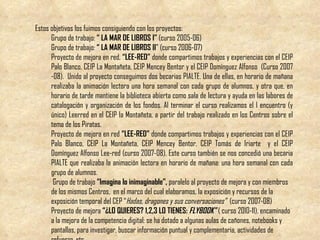 Estos objetivos los fuimos consiguiendo con los proyectos: Grupo de trabajo:  “ LA MAR DE LIBROS I”  (curso 2005-06) Grupo de trabajo:  “ LA MAR DE LIBROS II ” (curso 2006-07) Proyecto de mejora en red,  “LEE-RED”  donde compartimos trabajos y experiencias con el CEIP Palo Blanco, CEIP La Montañeta, CEIP Mencey Bentor y el CEIP Domínguez Alfonso  (Curso 2007 -08).  Unido al proyecto conseguimos dos becarias PIALTE. Una de ellas, en horario de mañana realizaba la animación lectora una hora semanal con cada grupo de alumnos, y otra que, en horario de tarde mantiene la biblioteca abierta como sala de lectura y ayuda en las labores de catalogación y organización de los fondos. Al terminar el curso realizamos el I encuentro (y único) Leerred en el CEIP la Montañeta, a partir del trabajo realizado en los Centros sobre el tema de los Piratas. Proyecto de mejora en red  “LEE-RED”  donde compartimos trabajos y experiencias con el CEIP Palo Blanco, CEIP La Montañeta, CEIP Mencey Bentor,  CEIP Tomás de Iriarte   y el CEIP Domínguez Alfonso Lee-red (curso 2007-08). Este curso también se nos concedió una becaria PIALTE que realizaba la animación lectora en horario de mañana: una hora semanal con cada grupo de alumnos. Grupo de trabajo  “Imagina lo inimaginable”,  paralelo al proyecto de mejora y con miembros de los mismos Centros,  en el marco del cual elaboramos, la exposición y recursos de la exposición temporal del CEP “ Hadas, dragones y sus conversaciones”  (curso 2007-08) Proyecto de mejora  “¿LO QUIERES? 1,2,3 LO TIENES:  FLYBOOK”  ( curso 2010-11), encaminado a la mejora de la competencia digital: se ha dotado a algunas aulas de cañones, notebooks y pantallas, para investigar, buscar información puntual y complementaria, actividades de refuerzo, etc. 