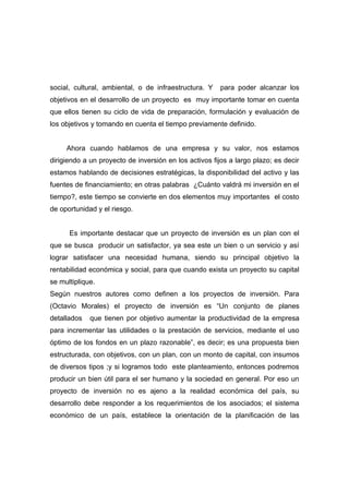 social, cultural, ambiental, o de infraestructura. Y    para poder alcanzar los
objetivos en el desarrollo de un proyecto es muy importante tomar en cuenta
que ellos tienen su ciclo de vida de preparación, formulación y evaluación de
los objetivos y tomando en cuenta el tiempo previamente definido.


     Ahora cuando hablamos de una empresa y su valor, nos estamos
dirigiendo a un proyecto de inversión en los activos fijos a largo plazo; es decir
estamos hablando de decisiones estratégicas, la disponibilidad del activo y las
fuentes de financiamiento; en otras palabras ¿Cuánto valdrá mi inversión en el
tiempo?, este tiempo se convierte en dos elementos muy importantes el costo
de oportunidad y el riesgo.


      Es importante destacar que un proyecto de inversión es un plan con el
que se busca producir un satisfactor, ya sea este un bien o un servicio y así
lograr satisfacer una necesidad humana, siendo su principal objetivo la
rentabilidad económica y social, para que cuando exista un proyecto su capital
se multiplique.
Según nuestros autores como definen a los proyectos de inversión. Para
(Octavio Morales) el proyecto de inversión es “Un conjunto de planes
detallados   que tienen por objetivo aumentar la productividad de la empresa
para incrementar las utilidades o la prestación de servicios, mediante el uso
óptimo de los fondos en un plazo razonable”, es decir; es una propuesta bien
estructurada, con objetivos, con un plan, con un monto de capital, con insumos
de diversos tipos ;y si logramos todo este planteamiento, entonces podremos
producir un bien útil para el ser humano y la sociedad en general. Por eso un
proyecto de inversión no es ajeno a la realidad económica del país, su
desarrollo debe responder a los requerimientos de los asociados; el sistema
económico de un país, establece la orientación de la planificación de las
 