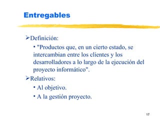 Entregables Definición: "Productos que, en un cierto estado, se intercambian entre los clientes y los desarrolladores a lo largo de la ejecución del proyecto informático". Relativos: Al objetivo. A la gestión proyecto. 