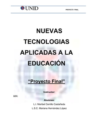 PROYECTO FINAL




             NUEVAS
       TECNOLOGIAS
       APLICADAS A LA
        EDUCACIÓN

         “Proyecto Final”

                    Instructor:
MIA.
                     Alumnas:
           L.I. Maribel Cerrillo Castañeda
          L.S.C. Mariana Hernández López
 