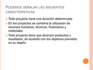 PODEMOS SEÑALAR LAS SIGUIENTES
CARACTERÍSTICAS

 Todo proyecto tiene una duración determinada
 En los proyectos se combina la utilización de
  recursos humanos, técnicos, financieros y
  materiales
 Todo proyecto tiene que alcanzar productos y
  resultados, de acuerdo con los objetivos previstos
  en su diseño
 