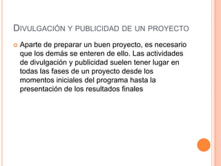 DIVULGACIÓN Y PUBLICIDAD DE UN PROYECTO
   Aparte de preparar un buen proyecto, es necesario
    que los demás se enteren de ello. Las actividades
    de divulgación y publicidad suelen tener lugar en
    todas las fases de un proyecto desde los
    momentos iniciales del programa hasta la
    presentación de los resultados finales
 