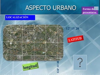 ASPECTO URBANO                       Forma de
                                               presentarse
LOCALIZACIÓN



                                 12º 15´20´´




                  124º 13´40´´
 