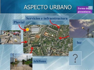 ASPECTO URBANO                    Forma de
                                        presentarse

          Servicios e infraestructura
Pluvial




                                        luz




              teléfono
 