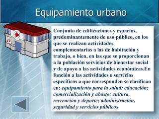 Equipamiento urbano
   Conjunto de edificaciones y espacios,
   predominantemente de uso público, en los
   que se realizan actividades
   complementarias a las de habitación y
   trabajo, o bien, en las que se proporcionan
   a la población servicios de bienestar social
   y de apoyo a las actividades económicas.En
   función a las actividades o servicios
   específicos a que corresponden se clasifican
   en: equipamiento para la salud; educación;
   comercialización y abasto; cultura,
   recreación y deporte; administración,
   seguridad y servicios públicos
 