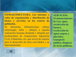 INFRAESTRUCTURA: Los sistemas y                 SERVICIOS:
redes de organización y distribución de         El abastecimiento
bienes y servicios en los centros de            de Luz, agua,
población.                                      recolección de
Se denomina infraestructura urbana              basura,
(etimología: Infra = debajo) a aquella          recolección de
realización humana diseñada y dirigida por      aguas negras y
profesionales de Arquitectura, Ingeniería       pluviales,
Civil, Urbanistas, etc, que sirven de soporte   transporte
para el desarrollo de otras actividades y su    público, limpieza
funcionamiento                                  de áreas públicas.
 