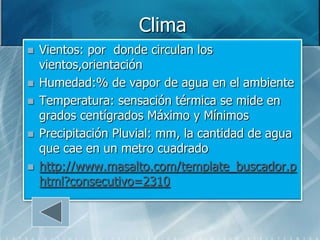 Clima
   Vientos: por donde circulan los
    vientos,orientación
   Humedad:% de vapor de agua en el ambiente
   Temperatura: sensación térmica se mide en
    grados centígrados Máximo y Mínimos
   Precipitación Pluvial: mm, la cantidad de agua
    que cae en un metro cuadrado
   http://www.masalto.com/template_buscador.p
    html?consecutivo=2310
 