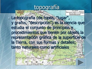 topografía
   La topografía (de topos, "lugar",
    y grafos, "descripción") es la ciencia que
    estudia el conjunto de principios y
    procedimientos que tienen por objeto la
    representación gráfica de la superficie de
    la Tierra, con sus formas y detalles;
    tanto naturales como artificiales
 