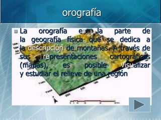 orografía
   La    orografía     es    la   parte      de
    la geografía física que se dedica a
    la descripción de montañas. A través de
    sus    representaciones       cartográficas
    (mapas),       es     posible     visualizar
    y estudiar el relieve de una región
 