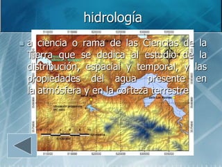 hidrología
   a ciencia o rama de las Ciencias de la
    Tierra que se dedica al estudio de la
    distribución, espacial y temporal, y las
    propiedades del agua presente en
    la atmósfera y en la corteza terrestre
 