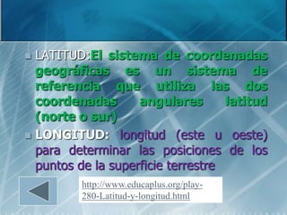  LATITUD:El sistema de coordenadas
  geográficas es un sistema de
  referencia que utiliza las dos
  coordenadas       angulares       latitud
  (norte o sur)
 LONGITUD: longitud (este u oeste)
  para determinar las posiciones de los
  puntos de la superficie terrestre
          http://www.educaplus.org/play-
          280-Latitud-y-longitud.html
 