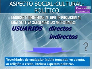 ASPECTO SOCIAL-CULTURAL-
          POLÍTICO
                       Forma de
                       presentarse

    CONOCER E IDENTIFICAR AL TIPO DE POBLACIÓN AL
     CUAL SE LE VA SATISFACER LAS NECESIDADES:
     USUARIOS               directos
                            indirectos


Necesidades de cualquier índole tomando en cuenta,
su religión o credo, incluso aspectos políticos.
 