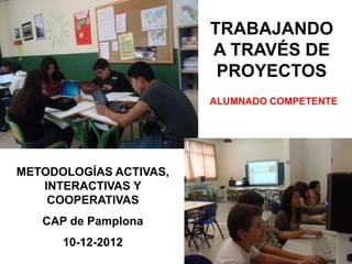 TRABAJANDO
                        A TRAVÉS DE
                         PROYECTOS
                        ALUMNADO COMPETENTE




METODOLOGÍAS ACTIVAS,
   INTERACTIVAS Y
    COOPERATIVAS
   CAP de Pamplona
      10-12-2012
 