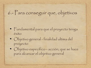 6.- Para conseguir que, objetivos


  Fundamental para que el proyecto tenga
  éxito
  Objetivo general - finalidad ultima del
  proyecto
  Objetivo especifico - acción, que se hace
  para alcanzar el objetivo general


                     21
 