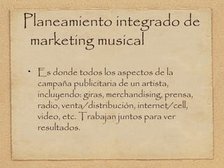 Planeamiento integrado de
 marketing musical
  Es donde todos los aspectos de la
  campaña publicitaria de un artista,
  incluyendo: giras, merchandising, prensa,
  radio, venta/distribución, internet/cell,
  video, etc. Trabajan juntos para ver
  resultados.
 