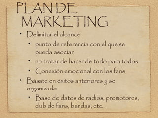PLAN DE
 MARKETING
 Delimitar el alcance
    punto de referencia con el que se
    pueda asociar
    no tratar de hacer de todo para todos
    Conexión emocional con los fans
 Básate en éxitos anteriores y se
 organizado
    Base de datos de radios, promotores,
    club de fans, bandas, etc.
 