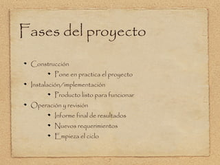 Fases del proyecto
 Construcción
         Pone en practica el proyecto
 Instalación/implementación
         Producto listo para funcionar
 Operación y revisión
         Informe final de resultados
         Nuevos requerimientos
         Empieza el ciclo


                              7
 