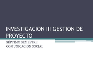INVESTIGACION III GESTION DE
PROYECTO
SÉPTIMO SEMESTRE
COMUNICACIÓN SOCIAL
 