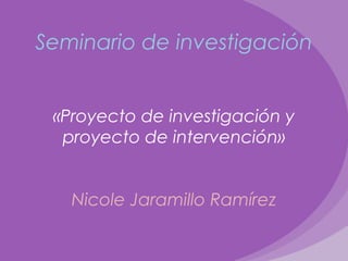 Seminario de investigación
«Proyecto de investigación y
proyecto de intervención»
Nicole Jaramillo Ramírez
 