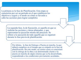 La primera es la fase de Planificación. Esta etapa se
caracteriza por ser un período en el que establecen los
objetivos a seguir y el modo en cómo se llevarán a
cabo las acciones para lograr cumplirlos
La segunda fase, la de Ejecución, es aquella en que se
realizan las acciones y tareas planeadas, y que
representan la ejecución misma del proyecto. Se
refiere a la ejecución de todo aquello que se organizó
durante la fase previa de planificación.
Por último, la fase de Entrega o Puesta en marcha, la que
deberá cumplirse en el tiempo que se estipuló en la fase de
planificación. De este modo, en ciertos casos se concretará
con la entrega de la obra a un determinado cliente o la
puesta en marcha de algún sistema que se ha desarrollado,
respondiendo a las condiciones previamente acordadas.
 