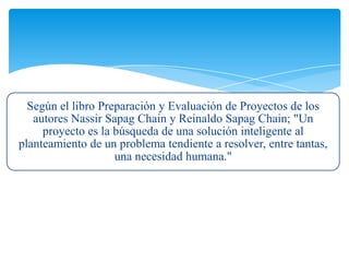 Según el libro Preparación y Evaluación de Proyectos de los
autores Nassir Sapag Chain y Reinaldo Sapag Chain; "Un
proyecto es la búsqueda de una solución inteligente al
planteamiento de un problema tendiente a resolver, entre tantas,
una necesidad humana."
 