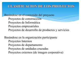 Basándose en el contenido del proyecto
Proyectos de construcción
Proyectos de Informática
Proyectos empresariales
Proyectos de desarrollo de productos y servicios
Basándose en la organización participante
Proyectos Internos
Proyectos de departamento
Proyectos de unidades cruzadas
Proyectos externos (de imagen corporativa)
 