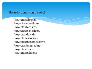Basándose en la complejidad.
Proyectos Simples.
Proyectos complejos.
Proyectos técnicos.
Proyectos científicos.
Proyectos de vida.
Proyectos escolares.
Proyectos manufactureros.
Proyectos integradores.
Proyectos físicos.
Proyectos médicos.
 