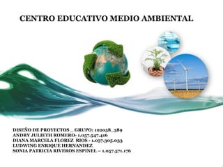 CENTRO EDUCATIVO MEDIO AMBIENTAL

DISEÑO DE PROYECTOS _ GRUPO: 102058_389
ANDRY JULIETH ROMERO- 1.057.547.416
DIANA MARCELA FLOREZ RIOS - 1.057.305.033
LUDWING ENRIQUE HERNANDEZ
SONIA PATRICIA RIVEROS ESPINEL – 1.057.571.176

 