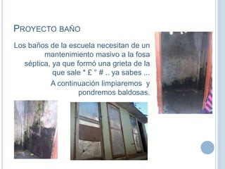 PROYECTO BAÑO
Los baños de la escuela necesitan de un
mantenimiento masivo a la fosa
séptica, ya que formó una grieta de la
que sale * £ ° # .. ya sabes ...
A continuación limpiaremos y
pondremos baldosas.
 