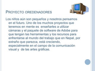 PROYECTO OREDENADORES
Los niños aún son pequeños y nosotros pensamos
en el futuro. Uno de los muchos proyectos que
tenemos en mente es enseñarles a utilizar
cámaras y el paquete de software de Adobe para
que tengan las herramientas y los recursos para
enfrentarse al mundo del trabajo que en Nepal, por
extraño que parezca, está creciendo,
especialmente en el campo de la comunicación
visual y de las artes gráficas.
 