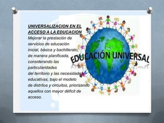 UNIVERSALIZACION EN EL
ACCESO A LA EDUCACION
Mejorar la prestación de
servicios de educación
inicial, básica y bachillerato,
de manera planificada,
considerando las
particularidades
del territorio y las necesidades
educativas, bajo el modelo
de distritos y circuitos, priorizando
aquellos con mayor déficit de
acceso.
 