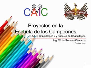 Proyectos en la 
Escuela de los Campeones 
C.A.I.C. Chapultepec 2 y Fuentes de Chapultepec 
Ing. Víctor Romero Cárcamo 
Octubre 2014 
1 
 