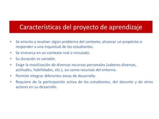 Características del proyecto de aprendizaje
 Se orienta a resolver algún problema del contexto, alcanzar un propósito o
responder a una inquietud de los estudiantes.
 Se enmarca en un contexto real o simulado.
 Su duración es variable.
 Exige la movilización de diversos recursos personales (saberes diversos,
actitudes, habilidades, etc.), así como recursos del entorno.
 Permite integrar diferentes áreas de desarrollo.
 Requiere de la participación activa de los estudiantes, del docente y de otros
actores en su desarrollo.
 