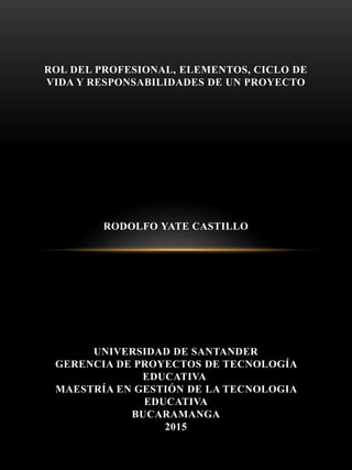 ROL DEL PROFESIONAL, ELEMENTOS, CICLO DE
VIDA Y RESPONSABILIDADES DE UN PROYECTO
RODOLFO YATE CASTILLO
UNIVERSIDAD DE SANTANDER
GERENCIA DE PROYECTOS DE TECNOLOGÍA
EDUCATIVA
MAESTRÍA EN GESTIÓN DE LA TECNOLOGIA
EDUCATIVA
BUCARAMANGA
2015
 