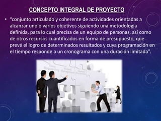CONCEPTO INTEGRAL DE PROYECTO
• “conjunto articulado y coherente de actividades orientadas a
alcanzar uno o varios objetivos siguiendo una metodología
definida, para lo cual precisa de un equipo de personas, así como
de otros recursos cuantificados en forma de presupuesto, que
prevé el logro de determinados resultados y cuya programación en
el tiempo responde a un cronograma con una duración limitada”.
 