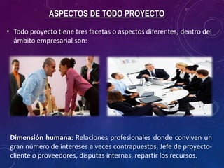 ASPECTOS DE TODO PROYECTO
• Todo proyecto tiene tres facetas o aspectos diferentes, dentro del
ámbito empresarial son:
Dimensión humana: Relaciones profesionales donde conviven un
gran número de intereses a veces contrapuestos. Jefe de proyecto-
cliente o proveedores, disputas internas, repartir los recursos.
 