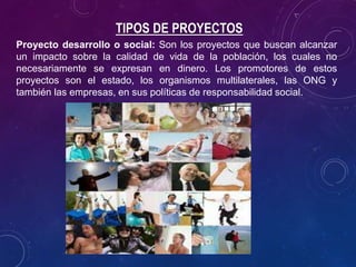 TIPOS DE PROYECTOS
Proyecto desarrollo o social: Son los proyectos que buscan alcanzar
un impacto sobre la calidad de vida de la población, los cuales no
necesariamente se expresan en dinero. Los promotores de estos
proyectos son el estado, los organismos multilaterales, las ONG y
también las empresas, en sus políticas de responsabilidad social.
 