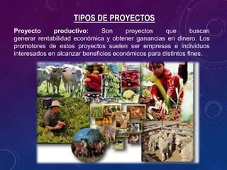 TIPOS DE PROYECTOS
Proyecto productivo: Son proyectos que buscan
generar rentabilidad económica y obtener ganancias en dinero. Los
promotores de estos proyectos suelen ser empresas e individuos
interesados en alcanzar beneficios económicos para distintos fines.
 