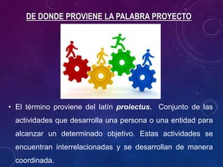 DE DONDE PROVIENE LA PALABRA PROYECTO
• El término proviene del latín proiectus. Conjunto de las
actividades que desarrolla una persona o una entidad para
alcanzar un determinado objetivo. Estas actividades se
encuentran interrelacionadas y se desarrollan de manera
coordinada.
 
