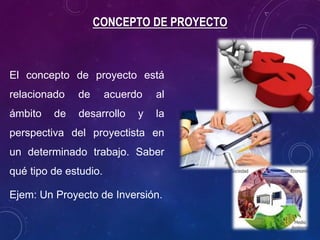 CONCEPTO DE PROYECTO
El concepto de proyecto está
relacionado de acuerdo al
ámbito de desarrollo y la
perspectiva del proyectista en
un determinado trabajo. Saber
qué tipo de estudio.
Ejem: Un Proyecto de Inversión.
 