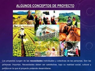 Los proyectos surgen de las necesidades individuales y colectivas de las personas. Son las
personas: Importan, Necesidades deben ser satisfechas, bajo su realidad social, cultural y
política en la que el proyecto pretende desarrollarse.
ALGUNOS CONCEPTOS DE PROYECTO
 