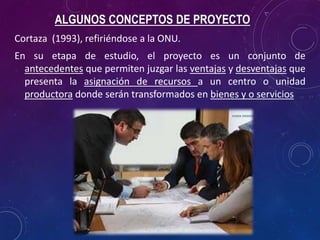 ALGUNOS CONCEPTOS DE PROYECTO
Cortaza (1993), refiriéndose a la ONU.
En su etapa de estudio, el proyecto es un conjunto de
antecedentes que permiten juzgar las ventajas y desventajas que
presenta la asignación de recursos a un centro o unidad
productora donde serán transformados en bienes y o servicios
 