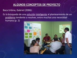 ALGUNOS CONCEPTOS DE PROYECTO
Baca Urbina, Gabriel (2006):
Es la búsqueda de una solución inteligente al planteamiento de un
problema tendente a resolver, entre muchas una necesidad
humana (p. 2)
 